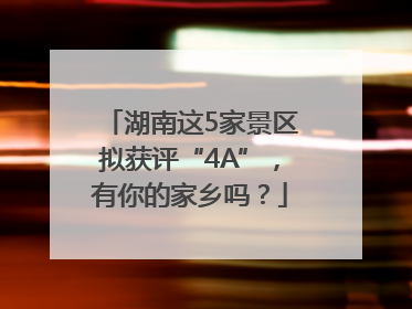 湖南这5家景区拟获评“4A”，有你的家乡吗？