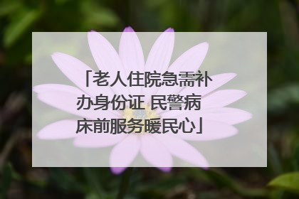 老人住院急需补办身份证 民警病床前服务暖民心