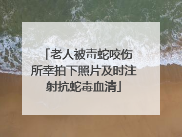 老人被毒蛇咬伤 所幸拍下照片及时注射抗蛇毒血清