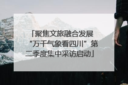 聚焦文旅融合发展 “万千气象看四川”第二季度集中采访启动