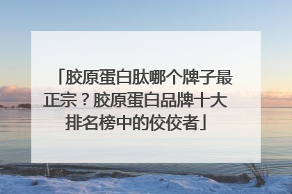 胶原蛋白肽哪个牌子最正宗？胶原蛋白品牌十大排名榜中的佼佼者