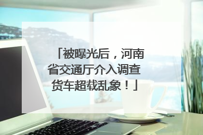 被曝光后，河南省交通厅介入调查货车超载乱象！