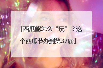 西瓜能怎么“玩”？这个西瓜节办到第37届