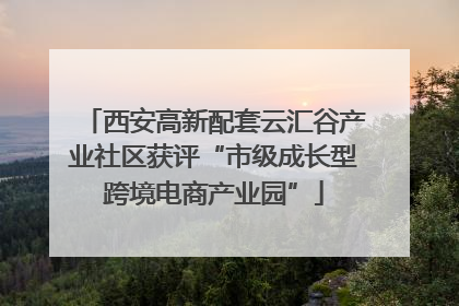 西安高新配套云汇谷产业社区获评“市级成长型跨境电商产业园”