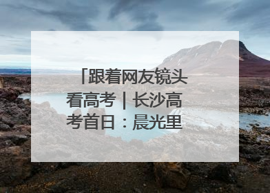 跟着网友镜头看高考｜长沙高考首日：晨光里的奔赴与守望