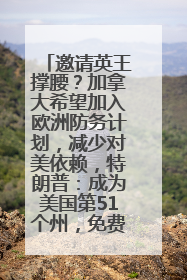 邀请英王撑腰？加拿大希望加入欧洲防务计划，减少对美依赖，特朗普：成为美国第51个州，免费用“金穹”
