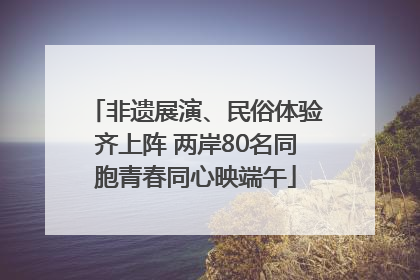 非遗展演、民俗体验齐上阵 两岸80名同胞青春同心映端午