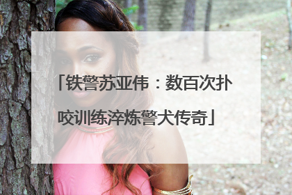 铁警苏亚伟：数百次扑咬训练淬炼警犬传奇
