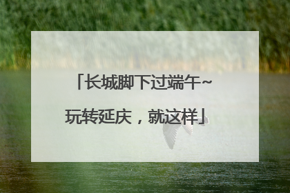 长城脚下过端午~玩转延庆，就这样