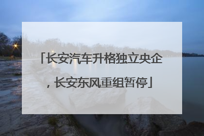 长安汽车升格独立央企，长安东风重组暂停