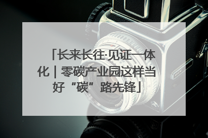 长来长往·见证一体化｜零碳产业园这样当好“碳”路先锋