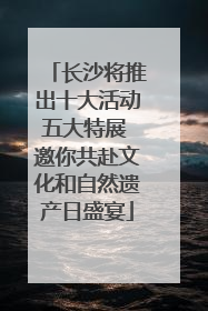 长沙将推出十大活动五大特展 邀你共赴文化和自然遗产日盛宴