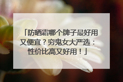 防晒霜哪个牌子最好用又便宜？穷鬼女大严选：性价比高又好用！