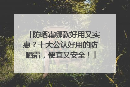 防晒霜哪款好用又实惠？十大公认好用的防晒霜，便宜又安全！