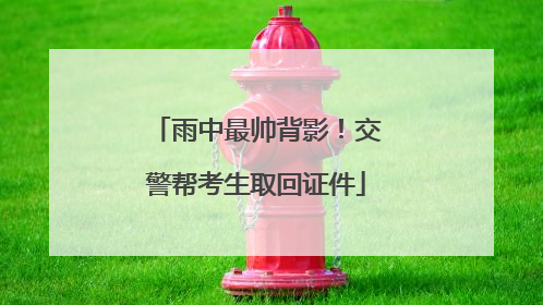 雨中最帅背影！交警帮考生取回证件