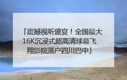 震撼视听盛宴！全国最大16K沉浸式超高清球幕飞翔影院落户四川巴中