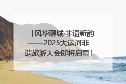 风华聊城·非遗新韵——2025大运河非遗旅游大会即将启幕