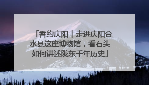 香约庆阳｜走进庆阳合水县这座博物馆，看石头如何讲述陇东千年历史