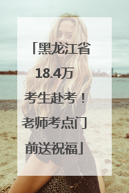 黑龙江省18.4万考生赴考！老师考点门前送祝福