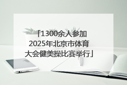 1300余人参加 2025年北京市体育大会健美操比赛举行