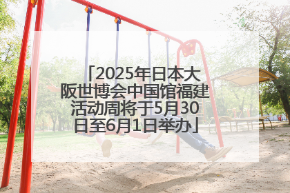 2025年日本大阪世博会中国馆福建活动周将于5月30日至6月1日举办