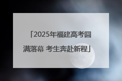 2025年福建高考圆满落幕 考生奔赴新程