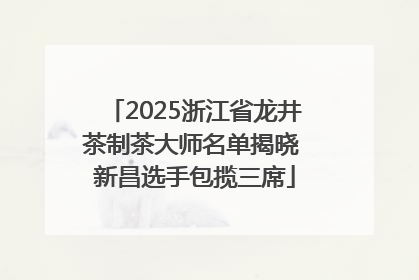2025浙江省龙井茶制茶大师名单揭晓 新昌选手包揽三席