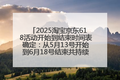 2025淘宝京东618活动开始到结束时间表确定：从5月13号开始到6月18号结束共持续37天附618红包口令及选购攻略一览
