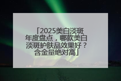 2025美白淡斑年度盘点，哪款美白淡斑护肤品效果好？含金量绝对高