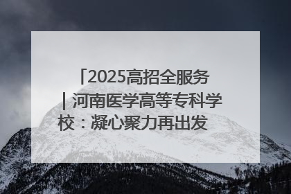 2025高招全服务｜河南医学高等专科学校：凝心聚力再出发 砥砺前行谱新篇