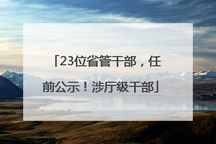 23位省管干部，任前公示！涉厅级干部