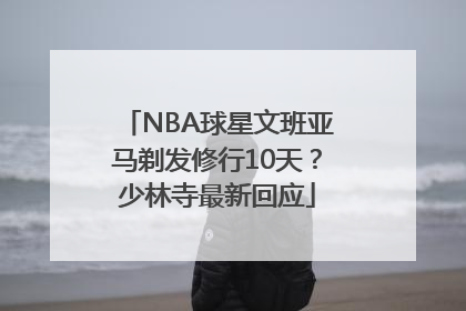 NBA球星文班亚马剃发修行10天？少林寺最新回应